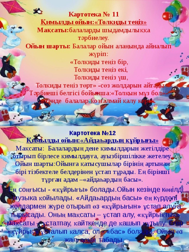 Картотека № 1 1 Қимылды ойын:«Толқиды теңіз» Мақсаты: балаларды шыдамдылыққа тәрбиелеу. Ойын  шарты: Балалар ойын алаңында айналып жүріп:  «Толқиды теңіз бір,  Толқиды теңіз екі,  Толқиды теңіз үш,  Толқиды теңіз т ө рт» -сөз жолдарын айтады. Тәрбиеші белгісі бойынша:«Толқын мұз бол»-дегенде балалар қозғалмай қалу керек. Картотека № 12 Қимылды ойын:«Айдаһардың құйрығы» Мақсаты: Балалардың дене қимылдарын жетілдіре отырып бірлесе қимылдауға, ауызбіршілікке жетелеу. Ойын шарты:Ойынға қатысушылар бірінің артынан бірі тізбектеле белдерінен ұстап тұрады. Ең бірінші тұрған адам –«айдаһардың басы».  Ең соңғысы - «құйрығы» болады.Ойын кезінде көңілді музыка қойылады. «Айдаһардың басы» ең күрделі жолдармен жүре отырып өз «құйрығын» ұстап алуға тырысады. Оның мақсаты – ұстап алу, «құйрықтың» мақсаты – ұстатпау, қайткенде де қашып құтылу. Егер «құйрық» ұсталып қалса, ол - «бас» болады. Ойын өз жалғасын табады.  