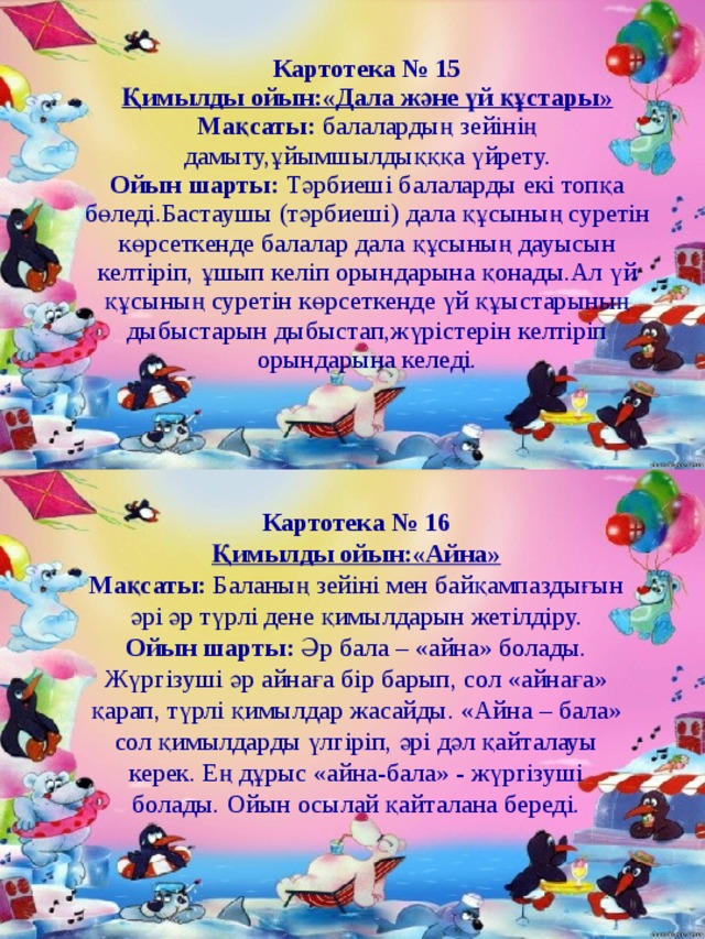 Картотека № 15 Қимылды ойын:«Дала және үй құстары» Мақсаты: балалардың зейінің дамыту,ұйымшылдықққа үйрету. Ойын шарты: Тәрбиеші балаларды екі топқа бөледі.Бастаушы (тәрбиеші) дала құсының суретін көрсеткенде балалар дала құсының дауысын келтіріп, ұшып келіп орындарына қонады.Ал үй құсының суретін көрсеткенде үй құыстарының дыбыстарын дыбыстап,жүрістерін келтіріп орындарына келеді. Картотека № 16 Қимылды ойын:«Айна» Мақсаты:  Баланың зейіні мен байқампаздығын әрі әр түрлі дене қимылдарын жетілдіру. Ойын шарты:  Әр бала – «айна» болады. Жүргізуші әр айнаға бір барып, сол «айнаға» қарап, түрлі қимылдар жасайды. «Айна – бала» сол қимылдарды үлгіріп, әрі дәл қайталауы керек. Ең дұрыс «айна-бала» - жүргізуші болады. Ойын осылай қайталана береді. 