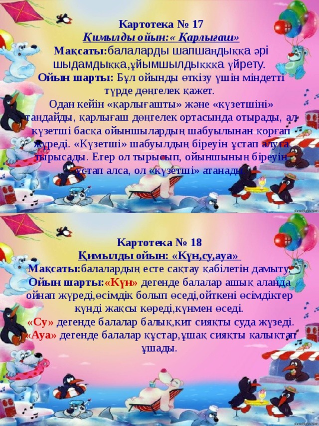 Картотека № 17 Қимылды ойын:«  Қарлығаш» Мақсаты: балаларды шапшаңдыққа әрі шыдамдыққа,ұйымшылдықққа үйрету.  Ойын шарты: Бұл ойынды өткізу үшін міндетті түрде дөңгелек қажет. Одан кейін «қарлығашты» және «күзетшіні» таңдайды, қарлығаш дөңгелек ортасында отырады, ал күзетші басқа ойыншылардың шабуылынан қорғап жүреді. «Күзетші» шабуылдың біреуін ұстап алуға тырысады. Егер ол тырысып, ойыншының біреуін ұстап алса, ол «күзетші» атанады. Картотека №  18 Қимылды ойын: «Күн,су,ауа» Мақсаты: балалардың есте сақтау қабілетін дамыту. Ойын шарты: «Күн»  дегенде балалар ашық аланда ойнап жүреді,өсімдік болып өседі,ойткені өсімдіктер күнді жақсы көреді,күнмен өседі.  «Су» дегенде балалар балық,кит сияқты суда жүзеді.  «Ауа» дегенде балалар құстар,ұшақ сияқты қалықтап ұшады. 