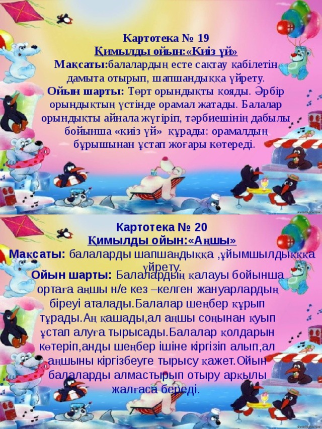 Картотека № 19 Қимылды ойын:«Киіз үй» Мақсаты: балалардың есте сақтау қабілетін дамыта отырып, шапшандыққа үйрету. Ойын шарты: Төрт орындықты қояды. Әрбір орындықтың үстінде орамал жатады. Балалар орындықты айнала жүгіріп, тәрбиешінің дабылы бойынша «киіз үй»  құрады: орамалдың бұрышынан ұстап жоғары көтереді.  Картотека № 20 Қимылды ойын:«Аңшы» Мақсаты: балаларды шапшаңдыққа ,ұйымшылдықққа үйрету. Ойын шарты: Балалардың қалауы бойынша ортаға аңшы н/е кез –келген жануарлардың біреуі аталады.Балалар шеңбер құрып тұрады.Аң қашады,ал аңшы соңынан қуып ұстап алуға тырысады.Балалар қолдарын көтеріп,анды шеңбер ішіне кіргізіп алып,ал аңшыны кіргізбеуге тырысу қажет.Ойын балаларды алмастырып отыру арқылы жалғаса береді.  