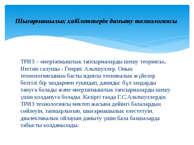  Шығармашылық қабілеттерін дамыту технологиясы   ТРИЗ – өнертапқыштық тапсырмаларды шешу теориясы . Негізін салушы - Генрих Альтшуллер. Оның технологиясының басты идеясы техникалық жүйелер белгілі бір заңдармен туындап, дамиды: бұл заңдарды тануға болады және өнертапқыштық тапсырмаларды шешу үшін қолдануға болады. Қазіргі таңда Г.С.Альтшуллердің ТРИЗ технологиясы мектеп жасына дейінгі балалардың сөйлеуін, тапқырлығын, шығармашылық елестетуін, диалектикалық ойлауын дамыту үшін бала бақшаларда табысты қолданылады. 