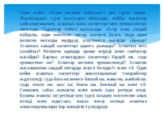 Одан кейін: «Ағаш несімен пайдалы?» деп сұрақ қояды. Жауаптардың түрлі нұсқалары айтылады, кейбір жауаптар қайталанғанымен, ағаштың жаңа қасиеттері мен ерекшеліктері ашылады. Сұрақтар тізбегі жалғасады: «Егер ағаш сондай пайдалы, одан көптеген заттар жасауға болса, онда адам неліктен металды өндіруді, пластмасса жасауды үйренді? Ағаштың қандай қасиеттері адамға ұнамады? Ағаштың несі қолайсыз? Неліктен адамдар орман өсіреді және саябақтар жасайды? Барлық ағаштардың қасиеттері бірдей ме, әлде ерекшелене ме? Ағаштар несімен ерекшеленеді? Ағаштан жасалынатын қандай заттарды атауға болады?» және т.б. Одан кейін ағаштың қасиеттері анықталынатын тәжірибелер жүргізіледі: суда бата ма немесе батпай ма; жана ма, жанбай ма; суды өткізе ме, жоқ па; бояла ма, боялмай ма және т.б. Сонымен, сабақ ақиқатты және мәнін іздеу ретінде өтеді. Баланы ағашты зат ретінде көп түрлі қолдану мәселесіне алып келеді және ыдыс-аяқ, жиһаз жасау кезінде ағаштың алмастырушылары бар екендігін түсіндіреді. 