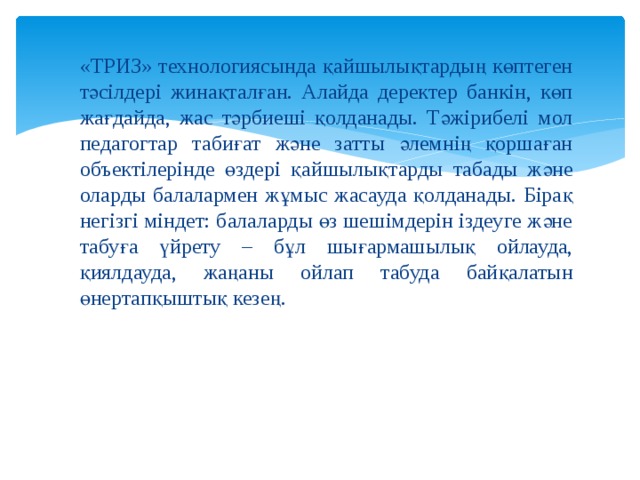 «ТРИЗ» технологиясында қайшылықтардың көптеген тәсілдері жинақталған. Алайда деректер банкін, көп жағдайда, жас тәрбиеші қолданады. Тәжірибелі мол педагогтар табиғат және затты әлемнің қоршаған объектілерінде өздері қайшылықтарды табады және оларды балалармен жұмыс жасауда қолданады. Бірақ негізгі міндет: балаларды өз шешімдерін іздеуге және табуға үйрету – бұл шығармашылық ойлауда, қиялдауда, жаңаны ойлап табуда байқалатын өнертапқыштық кезең. 