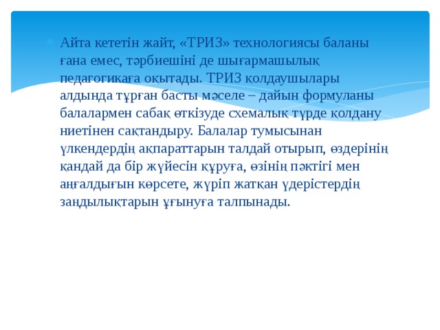 Айта кететін жайт, «ТРИЗ» технологиясы баланы ғана емес, тәрбиешіні де шығармашылық педагогикаға оқытады. ТРИЗ қолдаушылары алдында тұрған басты мәселе – дайын формуланы балалармен сабақ өткізуде схемалық түрде қолдану ниетінен сақтандыру. Балалар тумысынан үлкендердің ақпараттарын талдай отырып, өздерінің қандай да бір жүйесін құруға, өзінің пәктігі мен аңғалдығын көрсете, жүріп жатқан үдерістердің заңдылықтарын ұғынуға талпынады. 