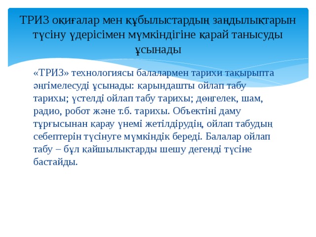 ТРИЗ оқиғалар мен құбылыстардың заңдылықтарын түсіну үдерісімен мүмкіндігіне қарай танысуды ұсынады «ТРИЗ» технологиясы балалармен тарихи тақырыпта әңгімелесуді ұсынады: қарындашты ойлап табу тарихы; үстелді ойлап табу тарихы; дөңгелек, шам, радио, робот және т.б. тарихы. Объектіні даму тұрғысынан қарау үнемі жетілдірудің, ойлап табудың себептерін түсінуге мүмкіндік береді. Балалар ойлап табу – бұл қайшылықтарды шешу дегенді түсіне бастайды. 