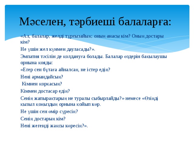 Мәселен, тәрбиеші балаларға: «Ал, балалар, желді тұрғызайық: оның анасы кім? Оның достары кім? Не үшін жел күнмен дауласады?». Эмпатия тәсілін де қолдануға болады. Балалар өздерін бақылаушы орнына қояды: «Егер сен бұтаға айналсаң, не істер едің? Нені армандайсың?  Кімнен қорқасың? Кіммен достасар едің? Сенің жапырақтарың не туралы сыбырлайды?» немесе «Өзіңді қызыл қоңыздың орнына қойып көр. Не үшін сен өмір сүресің? Сенің достарың кім? Нені жегенді жақсы көресің?». 