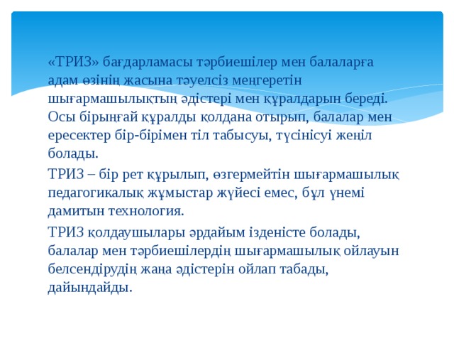 «ТРИЗ» бағдарламасы тәрбиешілер мен балаларға адам өзінің жасына тәуелсіз меңгеретін шығармашылықтың әдістері мен құралдарын береді. Осы бірыңғай құралды қолдана отырып, балалар мен ересектер бір-бірімен тіл табысуы, түсінісуі жеңіл болады. ТРИЗ – бір рет құрылып, өзгермейтін шығармашылық педагогикалық жұмыстар жүйесі емес, бұл үнемі дамитын технология. ТРИЗ қолдаушылары әрдайым ізденісте болады, балалар мен тәрбиешілердің шығармашылық ойлауын белсендірудің жаңа әдістерін ойлап табады, дайындайды. 