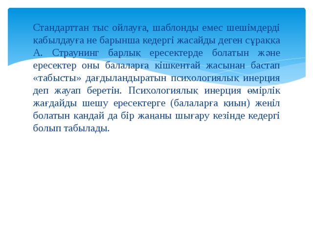 Стандарттан тыс ойлауға, шаблонды емес шешімдерді қабылдауға не барынша кедергі жасайды деген сұраққа А. Страунинг барлық ересектерде болатын және ересектер оны балаларға кішкентай жасынан бастап «табысты» дағдыландыратын психологиялық инерция деп жауап беретін. Психологиялық инерция өмірлік жағдайды шешу ересектерге (балаларға қиын) жеңіл болатын қандай да бір жаңаны шығару кезінде кедергі болып табылады. 