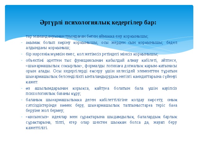  Әртүрлі психологиялық кедергілер бар:   тар мамандануынан туындаған бөтен аймаққа ену қорқынышы; ақымақ болып көріну қорқынышы, осы жерден сын қорқынышы; бедел алдындағы қорқыныш; бір нәрсенің мүмкін емес, қол жетімсіз ретіндегі мінсіз қорқынышы; объектіні әдеттен тыс функциясынан қабылдай алмау қабілеті, әйтпесе, «шығармашылық соқырлық», формалды логикаға догмалық қарым-қатынасы орын алады. Осы кедергілерді еңсеру үшін келесідей элементтен тұратын шығармашылық белсенділікті ынталандырудың негізгі қағидаттарына сүйенуі қажет: өз ашылымдарынан қорықса, қайтуға болатын бала үшін қауіпсіз психологиялық базаны құру; баланың шығармашылыққа деген қабілеттілігіне қолдау көрсету, оның сәтсіздіктерінде көмек беру, шығармашылық талпыныстарға теріс баға беруіне жол бермеу; «қисынсыз» идеялар мен сұрақтарына шыдамдылық, балалардың барлық сұрақтарына, тіпті, егер олар шектен шыққан болса да, жауап беру қажеттілігі. 