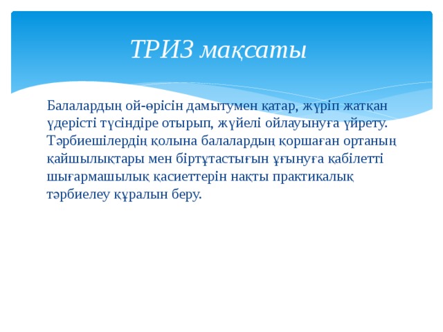 ТРИЗ мақсаты Балалардың ой-өрісін дамытумен қатар, жүріп жатқан үдерісті түсіндіре отырып, жүйелі ойлауынуға үйрету. Тәрбиешілердің қолына балалардың қоршаған ортаның қайшылықтары мен біртұтастығын ұғынуға қабілетті шығармашылық қасиеттерін нақты практикалық тәрбиелеу құралын беру. 