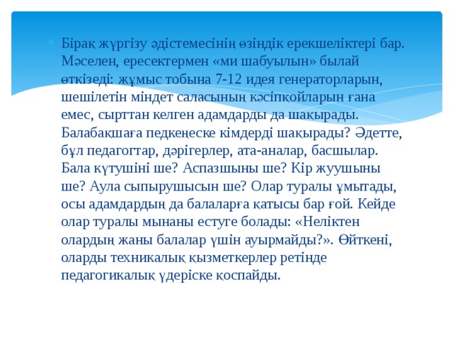 Бірақ жүргізу әдістемесінің өзіндік ерекшеліктері бар. Мәселен, ересектермен «ми шабуылын» былай өткізеді: жұмыс тобына 7-12 идея генераторларын, шешілетін міндет саласының кәсіпқойларын ғана емес, сырттан келген адамдарды да шақырады. Балабақшаға педкеңеске кімдерді шақырады? Әдетте, бұл педагогтар, дәрігерлер, ата-аналар, басшылар. Бала күтушіні ше? Аспазшыны ше? Кір жуушыны ше? Аула сыпырушысын ше? Олар туралы ұмытады, осы адамдардың да балаларға қатысы бар ғой. Кейде олар туралы мынаны естуге болады: «Неліктен олардың жаны балалар үшін ауырмайды?». Өйткені, оларды техникалық қызметкерлер ретінде педагогикалық үдеріске қоспайды. 