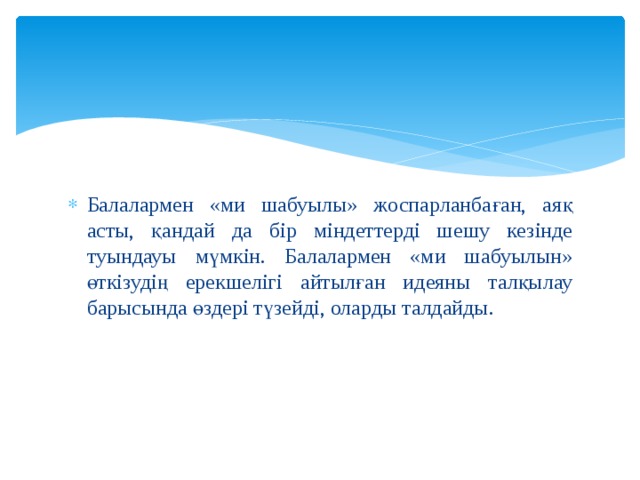 Балалармен «ми шабуылы» жоспарланбаған, аяқ асты, қандай да бір міндеттерді шешу кезінде туындауы мүмкін. Балалармен «ми шабуылын» өткізудің ерекшелігі айтылған идеяны талқылау барысында өздері түзейді, оларды талдайды. 