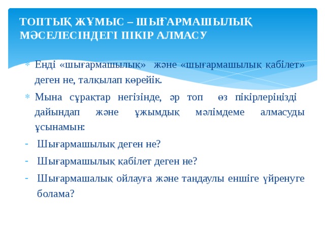 ТОПТЫҚ ЖҰМЫС – ШЫҒАРМАШЫЛЫҚ МӘСЕЛЕСІНДЕГІ ПІКІР АЛМАСУ   Енді «шығармашылық» және «шығармашылық қабілет» деген не, талқылап көрейік. Мына сұрақтар негізінде, әр топ өз пікірлеріңізді дайындап және ұжымдық мәлімдеме алмасуды ұсынамын: Шығармашылық деген не? Шығармашылық қабілет деген не? Шығармашалық ойлауға және таңдаулы еншіге үйренуге болама? 