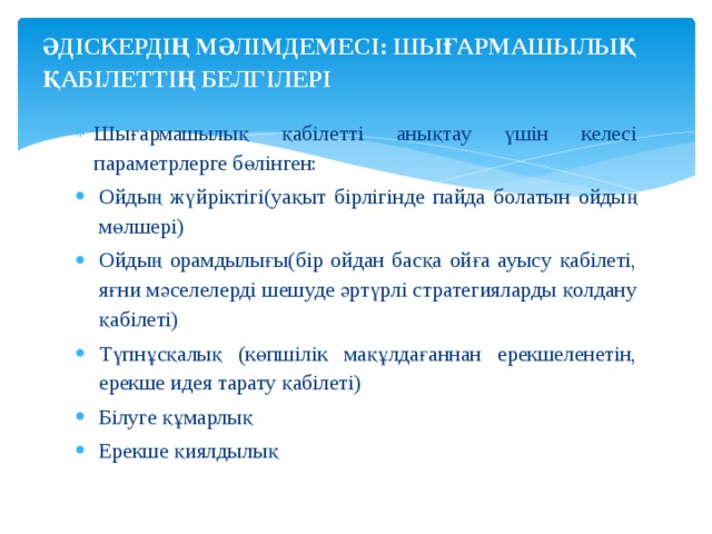 ӘДІСКЕРДІҢ МӘЛІМДЕМЕСІ: ШЫҒАРМАШЫЛЫҚ  ҚАБІЛЕТТІҢ БЕЛГІЛЕРІ   Шығармашылық қабілетті анықтау үшін келесі параметрлерге бөлінген: Ойдың жүйріктігі(уақыт бірлігінде пайда болатын ойдың мөлшері) Ойдың орамдылығы(бір ойдан басқа ойға ауысу қабілеті, яғни мәселелерді шешуде әртүрлі стратегияларды қолдану қабілеті) Түпнұсқалық (көпшілік мақұлдағаннан ерекшеленетін, ерекше идея тарату қабілеті) Білуге құмарлық Ерекше қиялдылық 