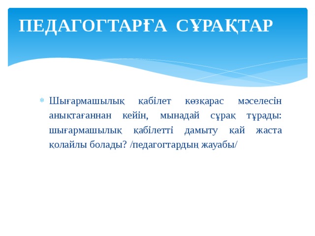 ПЕДАГОГТАРҒА СҰРАҚТАР   Шығармашылық қабілет көзқарас мәселесін анықтағаннан кейін, мынадай сұрақ тұрады: шығармашылық қабілетті дамыту қай жаста қолайлы болады? /педагогтардың жауабы/ 