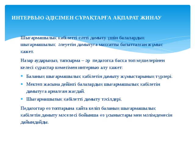ИНТЕРВЬЮ ӘДІСІМЕН СҰРАҚТАРҒА АҚПАРАТ ЖИНАУ   Шығармашылық қабілетті сәтті дамыту үшін балалардың шығармашылық әлеуетін дамытуға мақсатты бағытталған жұмыс қажет. Назар аударыңыз, тапсырма – әр педагогқа басқа топ мүшелерінен келесі сұрақтар көмегімен интервью алу қажет: Баланың шығармашылық қабілетін дамыту жұмыстарының түрлері. Мектеп жасына дейінгі балалардың шығармашылық қабілетін дамытуға арналған жағдай. Шығармашылық қабілетті дамыту тәсілдері. Педагогтар өз топтарына қайта келіп баланың шығармашылық қабілетін дамыту мәселесі бойынша өз ұсыныстары мен мәлімдемесін дайындайды. 