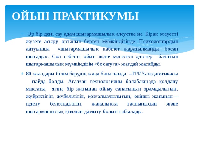 ОЙЫН ПРАКТИКУМЫ    Әр бір дені сау адам шығармашылық әлеуетке ие. Бірақ әлеуетті жүзеге асыру, ортаның берген мүмкіндігінде. Психологтардың айтуынша «шығармашылық қабілет жаратылмайды, босап шығады». Сол себепті ойын және мәселелі әдістер баланың шығармашылық мүмкіндігін «босатуға» жағдай жасайды. 80 жылдары білім берудің жаңа бағытында –ТРИЗ-педагогикасы пайда болды. Аталған технологияны балабақшада қолдану мақсаты, яғни; бір жағынан ойлау сапасының орамдылығын, жүйріктігін, жүйелілігін, қозғалмалылығын, екінші жағынан – іздену белсенділігін, жаңалыққа талпынысын және шығармашылық қиялын дамыту болып табылады. 
