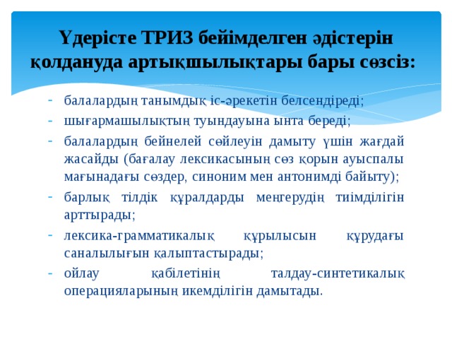  Үдерісте ТРИЗ бейімделген әдістерін қолдануда артықшылықтары бары сөзсіз:   балалардың танымдық іс-әрекетін белсендіреді; шығармашылықтың туындауына ынта береді; балалардың бейнелей сөйлеуін дамыту үшін жағдай жасайды (бағалау лексикасының сөз қорын ауыспалы мағынадағы сөздер, синоним мен антонимді байыту); барлық тілдік құралдарды меңгерудің тиімділігін арттырады; лексика-грамматикалық құрылысын құрудағы саналылығын қалыптастырады; ойлау қабілетінің талдау-синтетикалық операцияларының икемділігін дамытады. 