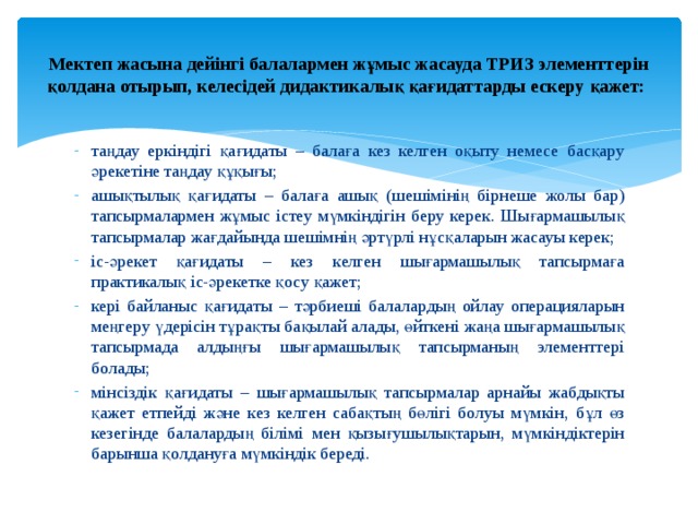  Мектеп жасына дейінгі балалармен жұмыс жасауда ТРИЗ элементтерін қолдана отырып, келесідей дидактикалық қағидаттарды ескеру қажет:   таңдау еркіндігі қағидаты – балаға кез келген оқыту немесе басқару әрекетіне таңдау құқығы; ашықтылық қағидаты – балаға ашық (шешімінің бірнеше жолы бар) тапсырмалармен жұмыс істеу мүмкіндігін беру керек. Шығармашылық тапсырмалар жағдайында шешімнің әртүрлі нұсқаларын жасауы керек; іс-әрекет қағидаты – кез келген шығармашылық тапсырмаға практикалық іс-әрекет ке қосу қажет; кері байланыс қағидаты – тәрбиеші балалардың ойлау операцияларын меңгеру үдерісін тұрақты бақылай алады, өйткені жаңа шығармашылық тапсырмада алдыңғы шығармашылық тапсырманың элементтері болады; мінсіздік қағидаты – шығармашылық тапсырмалар арнайы жабдықты қажет етпейді және кез келген сабақтың бөлігі болуы мүмкін, бұл өз кезегінде балалардың білімі мен қызығушылықтарын, мүмкіндіктерін барынша қолдануға мүмкіндік береді. 