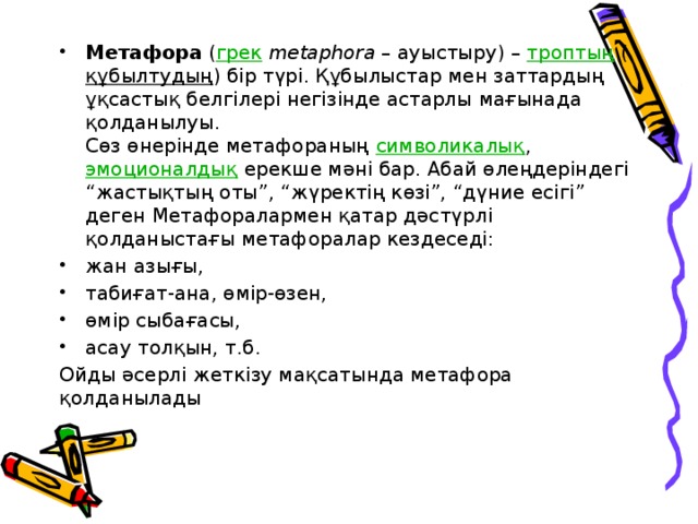     Метафора ( грек  metaphora – ауыстыру) – троптың ( құбылтудың ) бір түрі. Құбылыстар мен заттардың ұқсастық белгілері негізінде астарлы мағынада қолданылуы.  Сөз өнерінде метафораның символикалық , эмоционалдық ерекше мәні бар. Абай өлеңдеріндегі “жастықтың оты”, “жүректің көзі”, “дүние есігі” деген Метафоралармен қатар дәстүрлі қолданыстағы метафоралар кездеседі: жан азығы, табиғат-ана, өмір-өзен, өмір сыбағасы, асау толқын, т.б. Ойды әсерлі жеткізу мақсатында метафора қолданылады 