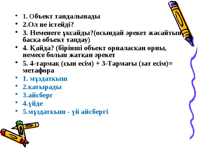 1. О бъект тандалынады 2.Ол не істейді? 3. Неменеге ұқсайды?(осындай әрекет жасайтын басқа объект таңдау) 4. Қайда? (бірінші объект орналасқан орны, немесе болып жатқан әрекет 5. 4-тармақ (сын есім) + 3-Тармағы (зат есім)= метафора 1. мұздатқыш 2.қатырады 3.айсберг 4.үйде 5.мұздатқыш - үй айсбергі 