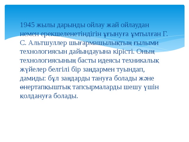1945 жылы дарынды ойлау жай ойлаудан немен ерекшеленетіндігін ұғынуға ұмтылған Г. С. Альтшуллер шығармашылықтың ғылыми технологиясын дайындауына кірісті. Оның технологиясының басты идеясы техникалық жүйелер белгілі бір заңдармен туындап, дамиды: бұл заңдарды тануға болады және өнертапқыштық тапсырмаларды шешу үшін қолдануға болады. 