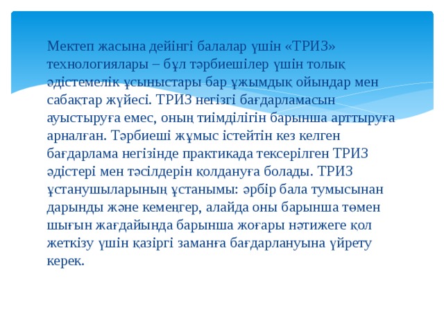 Мектеп жасына дейінгі балалар үшін «ТРИЗ» технологиялары – бұл тәрбиешілер үшін толық әдістемелік ұсыныстары бар ұжымдық ойындар мен сабақтар жүйесі. ТРИЗ негізгі бағдарламасын ауыстыруға емес, оның тиімділігін барынша арттыруға арналған. Тәрбиеші жұмыс істейтін кез келген бағдарлама негізінде практикада тексерілген ТРИЗ әдістері мен тәсілдерін қолдануға болады. ТРИЗ ұстанушыларының ұстанымы: әрбір бала тумысынан дарынды және кемеңгер, алайда оны барынша төмен шығын жағдайында барынша жоғары нәтижеге қол жеткізу үшін қазіргі заманға бағдарлануына үйрету керек. 