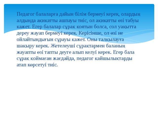 Педагог балаларға дайын білім бермеуі керек, олардың алдында ақиқатты ашпауы тиіс, ол ақиқатты өзі табуы қажет. Егер балалар сұрақ қоятын болса, сол уақытта дереу жауап бермеуі керек. Керісінше, ол өзі не ойлайтындығын сұрауы қажет. Оны талқылауға шақыру керек. Жетелеуші сұрақтармен баланың жауапты өзі тапты деуге алып келуі керек. Егер бала сұрақ қоймаған жағдайда, педагог қайшылықтарды атап көрсетуі тиіс. 