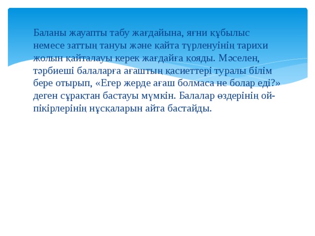 Баланы жауапты табу жағдайына, яғни құбылыс немесе заттың тануы және қайта түрленуінің тарихи жолын қайталауы керек жағдайға қояды. Мәселен, тәрбиеші балаларға ағаштың қасиеттері туралы білім бере отырып, «Егер жерде ағаш болмаса не болар еді?» деген сұрақтан бастауы мүмкін. Балалар өздерінің ой-пікірлерінің нұсқаларын айта бастайды. 