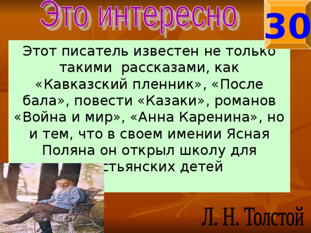 30 Этот писатель известен не только такими рассказами, как «Кавказский пленник», «После бала», повести «Казаки», романов «Война и мир», «Анна Каренина», но и тем, что в своем имении Ясная Поляна он открыл школу для крестьянских детей 