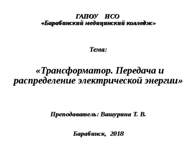  ГАПОУ НСО  «Барабинский медицинский колледж»     Тема:   « Трансформатор. Передача и распределение электрической энергии »    Преподаватель: Вашурина Т. В.    Барабинск, 2018  