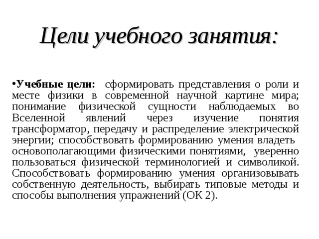  Цели учебного занятия:  Учебные цели: сформировать представления о роли и месте физики в современной научной картине мира; понимание физической сущности наблюдаемых во Вселенной явлений через изучение понятия трансформатор, передачу и распределение электрической энергии; способствовать формированию умения владеть основополагающими физическими понятиями, уверенно пользоваться физической терминологией и символикой. Способствовать формированию умения организовывать собственную деятельность, выбирать типовые методы и способы выполнения упражнений (ОК 2).  