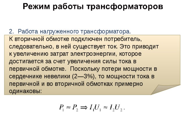 2. Работа нагруженного трансформатора.  К вторичной обмотке подключен потребитель, следовательно, в ней существует ток. Это приводит к увеличению затрат электроэнергии, которое достигается за счет увеличения силы тока в первичной обмотке. Поскольку потери мощности в сердечнике невелики (2—3%), то мощности тока в первичной и во вторичной обмотках примерно одинаковы: 