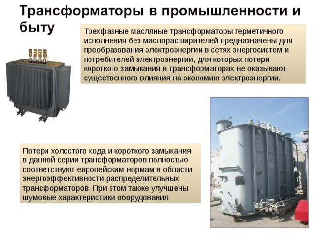 Трехфазные масляные трансформаторы герметичного исполнения без маслорасширителей предназначены для преобразования электроэнергии в сетях энергосистем и потребителей электроэнергии, для которых потери короткого замыкания в трансформаторах не оказывают существенного влияния на экономию электроэнергии.  Потери холостого хода и короткого замыкания в данной серии трансформаторов полностью соответствуют европейским нормам в области энергоэффективности распределительных трансформаторов. При этом также улучшены шумовые характеристики оборудования 