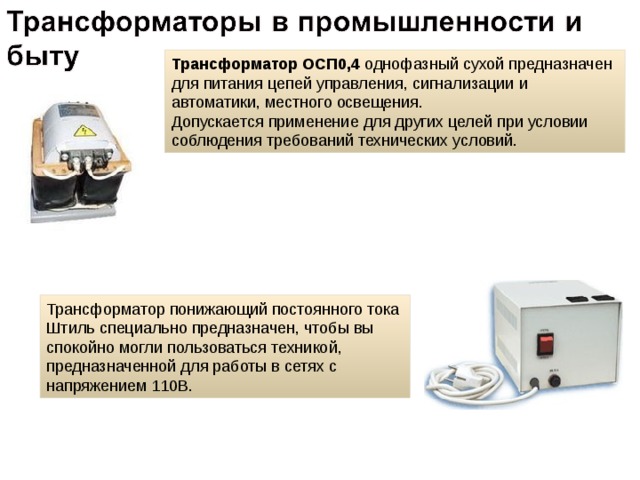 Трансформатор  ОСП0,4 однофазный сухой предназначен для питания цепей управления, сигнализации и автоматики, местного освещения.  Допускается применение для других целей при условии соблюдения требований технических условий. Трансформатор понижающий постоянного тока Штиль специально предназначен, чтобы вы спокойно могли пользоваться техникой, предназначенной для работы в сетях с напряжением 110В. 