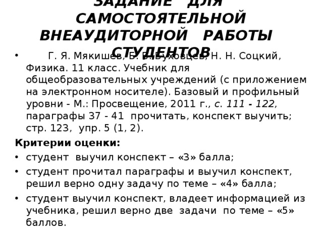   ЗАДАНИЕ ДЛЯ САМОСТОЯТЕЛЬНОЙ ВНЕАУДИТОРНОЙ РАБОТЫ СТУДЕНТОВ      Г. Я. Мякишев, Б. Б. Буховцев, Н. Н. Соцкий, Физика. 11 класс. Учебник для общеобразовательных учреждений (с приложением на электронном носителе). Базовый и профильный уровни - М.: Просвещение, 2011 г. , с. 111 - 122, параграфы 37 - 41 прочитать, конспект выучить; стр. 123, упр. 5 (1, 2). Критерии оценки:  студент выучил конспект – «3» балла; студент прочитал параграфы и выучил конспект, решил верно одну задачу по теме – «4» балла; студент выучил конспект, владеет информацией из учебника, решил верно две задачи по теме – «5» баллов.  