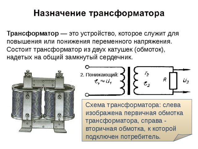 Трансформатор — это устройство, которое служит для повышения или понижения переменного напряжения.  Состоит трансформатор из двух катушек (обмоток), надетых на общий замкнутый сердечник. 2. Понижающий: Схема трансформатора: слева изображена первичная обмотка трансформатора, справа - вторичная обмотка, к которой подключен потребитель. 