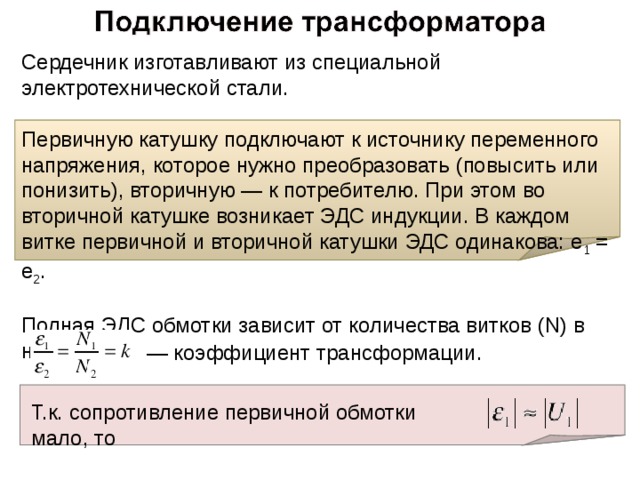 Сердечник изготавливают из специальной электротехнической стали.   Первичную катушку подключают к источнику переменного напряжения, которое нужно преобразовать (повысить или понизить), вторичную — к потребителю. При этом во вторичной катушке возникает ЭДС индукции. В каждом витке первичной и вторичной катушки ЭДС одинакова: e 1 = e 2 .  Полная ЭДС обмотки зависит от количества витков (N) в ней: — коэффициент трансформации. Т.к. сопротивление первичной обмотки мало, то 