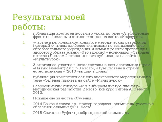 Результаты моей работы: публикация компетентностного урока по теме «Атмосферные фронты».Циклоны и антициклоны»» на сайте «Инфоурок» участие в региональном конкурсе методических разработок (который считаем наиболее значимым) по взаимодействию образовательного учреждения и семьи в рамках пропаганды здорового образа жизни «Это здорово!» номинация «Старшая школа» (Диплом 2 степени) и его публикация на сайте «Мультиурок» 3.ежегодное участие в интеллектально-познавательных играх «Пятый элемент(2013 г-3 место),»Путешествие в страну естествознания» (2016 –вышли в финал) публикация компетентностного внеклассного мероприятия по теме «Зелёная планета на сайте «Мультиурок» Всероссийский конкурс «Мы выбираем чистую планету» методическая разработка 2 место, конкурс Титова А. 3 место 2013. Повышение качества обучения. 2014 Быков Александр -призер городской олимпиады,участие в областной олимпиаде 10 место 2015 Солтанов Руфат призёр городской олимпиады  