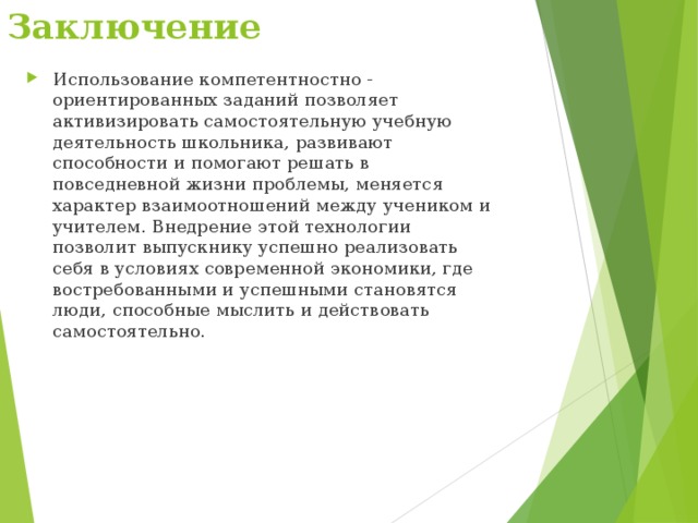 Заключение   Использование компетентностно - ориентированных заданий позволяет активизировать самостоятельную учебную деятельность школьника, развивают способности и помогают решать в повседневной жизни проблемы, меняется характер взаимоотношений между учеником и учителем. Внедрение этой технологии позволит выпускнику успешно реализовать себя в условиях современной экономики, где востребованными и успешными становятся люди, способные мыслить и действовать самостоятельно.  