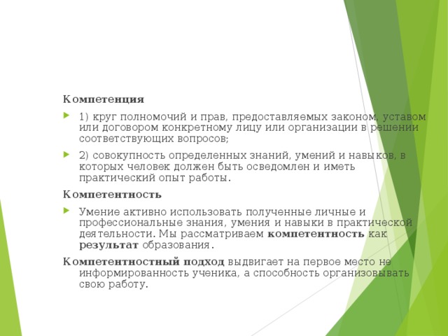 Компетенция 1) круг полномочий и прав, предоставляемых законом, уставом или договором конкретному лицу или организации в решении соответствующих вопросов; 2) совокупность определенных знаний, умений и навыков, в которых человек должен быть осведомлен и иметь практический опыт работы. Компетентность Умение активно использовать полученные личные и профессиональные знания, умения и навыки в практической деятельности. Мы рассматриваем компетентность как результат образования. Компетентностный подход выдвигает на первое место не информированность ученика, а способность организовывать свою работу. 