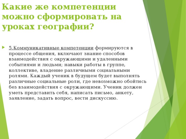 Какие же компетенции можно сформировать на уроках географии? 5.Коммуникативные компетенции формируются в процессе общения, включают знание способов взаимодействия с окружающими и удаленными событиями и людьми; навыки работы в группе, коллективе, владение различными социальными ролями. Каждый ученик в будущем будет выполнять различные социальные роли, где невозможно обойтись без взаимодействия с окружающими. Ученик должен уметь представить себя, написать письмо, анкету, заявление, задать вопрос, вести дискуссию. 