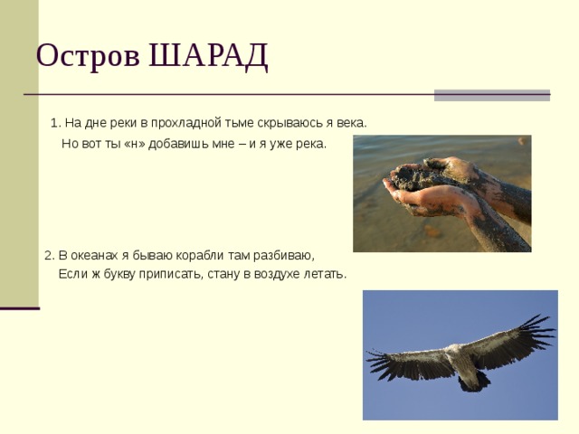 1. На дне реки в прохладной тьме скрываюсь я века.  Но вот ты «н» добавишь мне – и я уже река. 2. В океанах я бываю корабли там разбиваю,  Если ж букву приписать, стану в воздухе летать. 