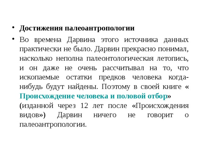Достижения палеоантропологии Во времена Дарвина этого источника данных практически не было. Дарвин прекрасно понимал, насколько неполна палеонтологическая летопись, и он даже не очень рассчитывал на то, что ископаемые остатки предков человека когда-нибудь будут найдены. Поэтому в своей книге « Происхождение человека и половой отбор » (изданной через 12 лет после «Происхождения видов») Дарвин ничего не говорит о палеоантропологии. 