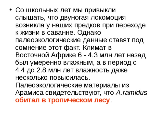 Со школьных лет мы привыкли слышать, что двуногая локомоция возникла у наших предков при переходе к жизни в саванне. Однако палеоэкологические данные ставят под сомнение этот факт. Климат в Восточной Африке 6 - 4.3 млн лет назад был умеренно влажным, а в период с 4.4 до 2.8 млн лет влажность даже несколько повысилась. Палеоэкологические материалы из Арамиса свидетельствуют, что A.ramidus  обитал в тропическом лесу . 