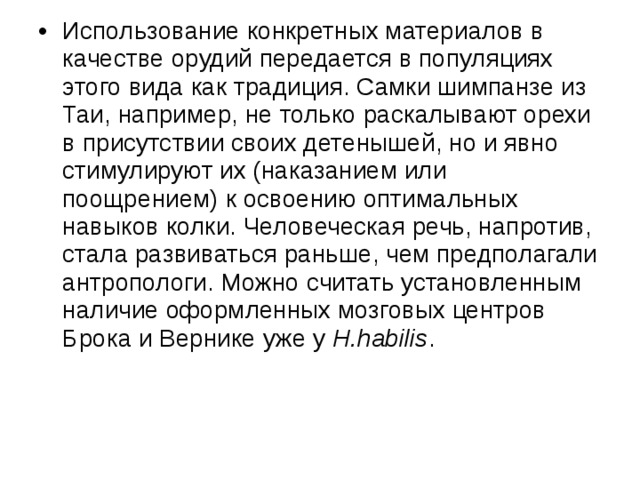 Использование конкретных материалов в качестве орудий передается в популяциях этого вида как традиция. Самки шимпанзе из Таи, например, не только раскалывают орехи в присутствии своих детенышей, но и явно стимулируют их (наказанием или поощрением) к освоению оптимальных навыков колки. Человеческая речь, напротив, стала развиваться раньше, чем предполагали антропологи. Можно считать установленным наличие оформленных мозговых центров Брока и Вернике уже у H.habilis . 