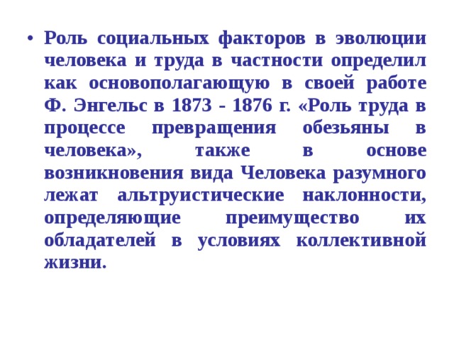 Роль социальных факторов в эволюции человека и труда в частности определил как основополагающую в своей работе Ф. Энгельс в 1873 - 1876 г. «Роль труда в процессе превращения обезьяны в человека», также в основе возникновения вида Человека разумного лежат альтруистические наклонности, определяющие преимущество их обладателей в условиях коллективной жизни. 