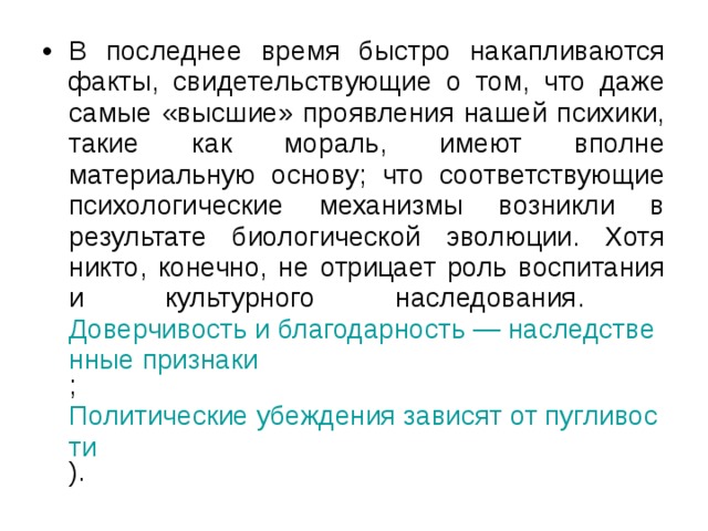 В последнее время быстро накапливаются факты, свидетельствующие о том, что даже самые «высшие» проявления нашей психики, такие как мораль, имеют вполне материальную основу; что соответствующие психологические механизмы возникли в результате биологической эволюции. Хотя никто, конечно, не отрицает роль воспитания и культурного наследования. Доверчивость и благодарность — наследственные признаки ; Политические убеждения зависят от пугливости ). 