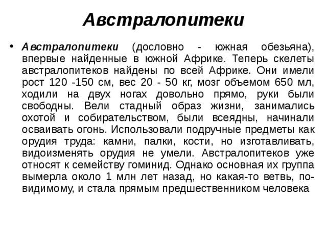 А встралопитеки А встралопитеки (дословно - южная обезьяна), впервые найденные в южной Африке. Теперь скелеты австралопитеков найдены по всей Африке. Они имели рост 120 -150 см, вес 20 - 50 кг, мозг объемом 650 мл, ходили на двух ногах довольно прямо, руки были свободны. Вели стадный образ жизни, занимались охотой и собирательством, были всеядны, начинали осваивать огонь. Использовали подручные предметы как орудия труда: камни, палки, кости, но изготавливать, видоизменять орудия не умели. Австралопитеков уже относят к семейству гоминид. Однако основная их группа вымерла около 1 млн лет назад, но какая-то ветвь, по-видимому, и стала прямым предшественником человека  