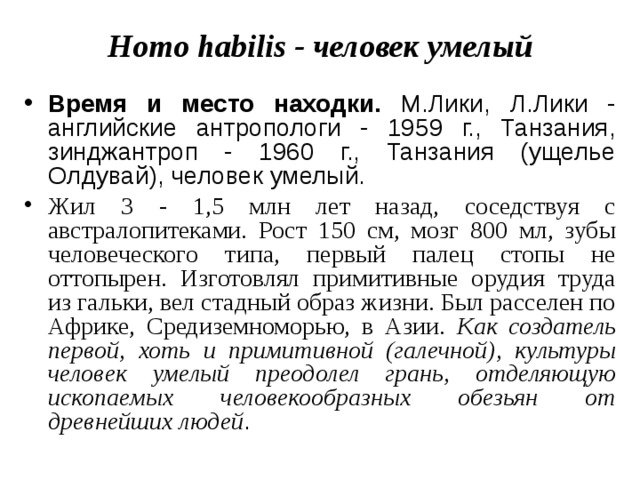 Homo habilis - человек умелый Время и место находки. М.Лики, Л.Лики - английские антропологи - 1959 г., Танзания, зинджантроп - 1960 г., Танзания (ущелье Олдувай), человек умелый. Жил 3 - 1,5 млн лет назад, соседствуя с австралопитеками. Рост 150 см, мозг 800 мл, зубы человеческого типа, первый палец стопы не оттопырен. Изготовлял примитивные орудия труда из гальки, вел стадный образ жизни. Был расселен по Африке, Средиземноморью, в Азии. Как создатель первой, хоть и примитивной (галечной), культуры человек умелый преодолел грань, отделяющую ископаемых человекообразных обезьян от древнейших людей . 
